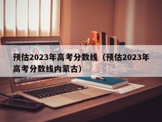 预估2023年高考分数线（预估2023年高考分数线内蒙古）